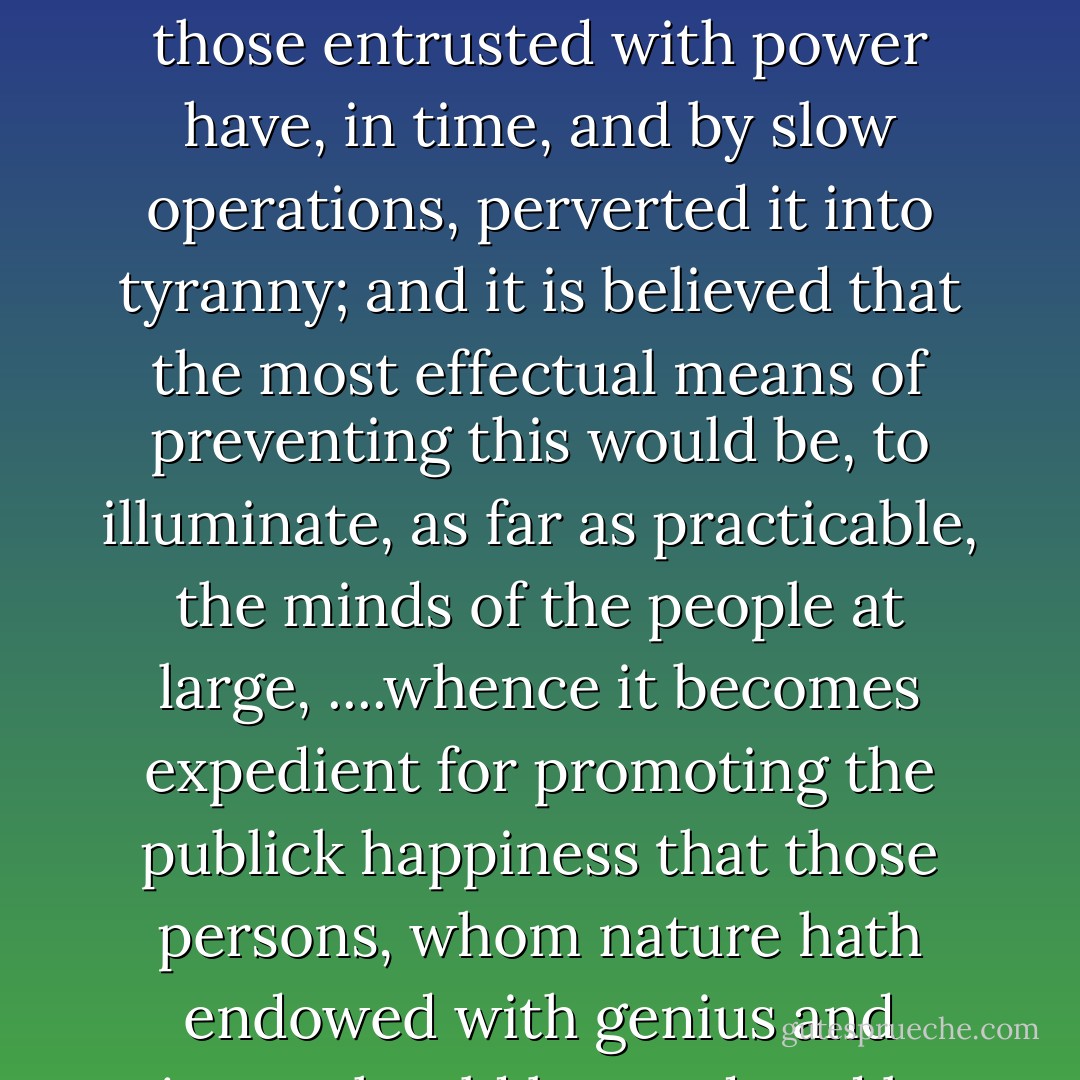 Whereas it appeareth that however certain forms of government are better calculated than others to protect individuals in the free exercise of their natural rights, and are at the same time themselves better guarded against degeneracy, yet experience hath shewn, that even under the best forms, those entrusted with power have, in time, and by slow operations, perverted it into tyranny; and it is believed that the most effectual means of preventing this would be, to illuminate, as far as practicable, the minds of the people at large, ....whence it becomes expedient for promoting the publick happiness that those persons, whom nature hath endowed with genius and virtue, should be rendered by liberal education worthy to receive, and able to guard the sacred deposit of the rights and liberties of their fellow citizens, and that they should be called to that charge without regard to wealth, birth or accidental condition of circumstance. - Thomas Jefferson