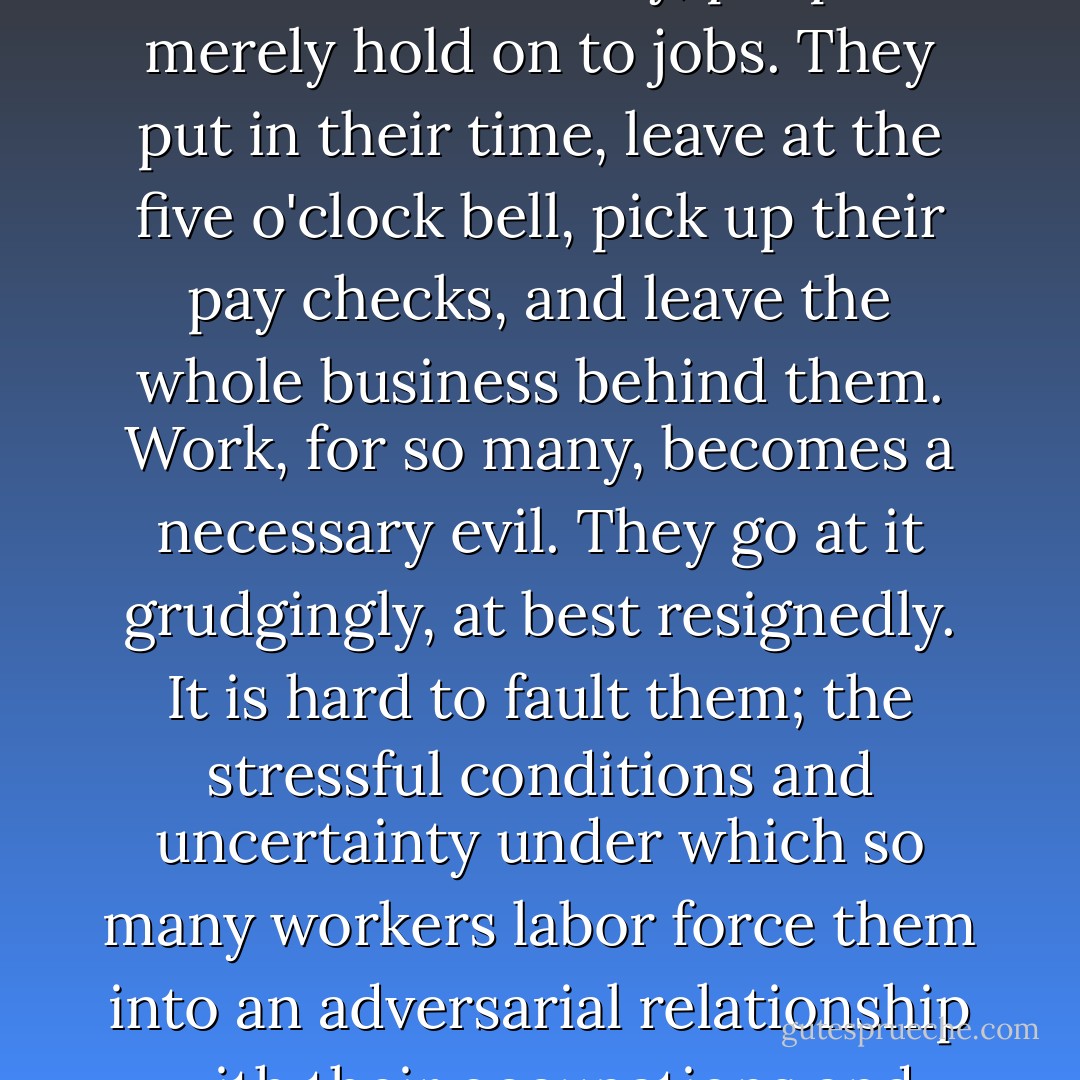 Sadly, in our technological, impersonal, and avaricious consumer society, people merely hold on to jobs. They put in their time, leave at the five o'clock bell, pick up their pay checks, and leave the whole business behind them. Work, for so many, becomes a necessary evil. They go at it grudgingly, at best resignedly. It is hard to fault them; the stressful conditions and uncertainty under which so many workers labor force them into an adversarial relationship with their occupations and employers. - Robert Dykstra