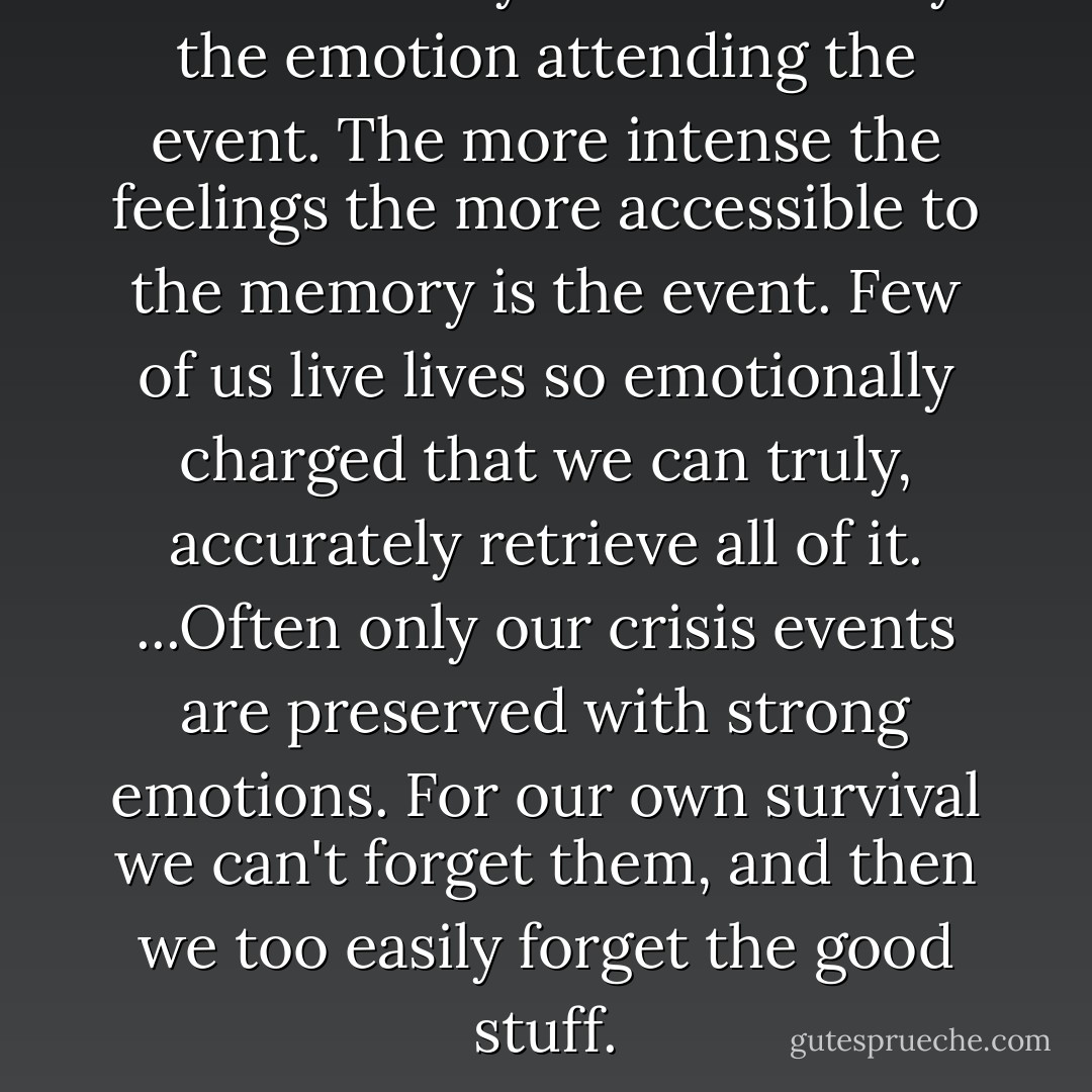 ...our memory is enhanced by the emotion attending the event. The more intense the feelings the more accessible to the memory is the event. Few of us live lives so emotionally charged that we can truly, accurately retrieve all of it. ...Often only our crisis events are preserved with strong emotions. For our own survival we can't forget them, and then we too easily forget the good stuff. - Robert Dykstra