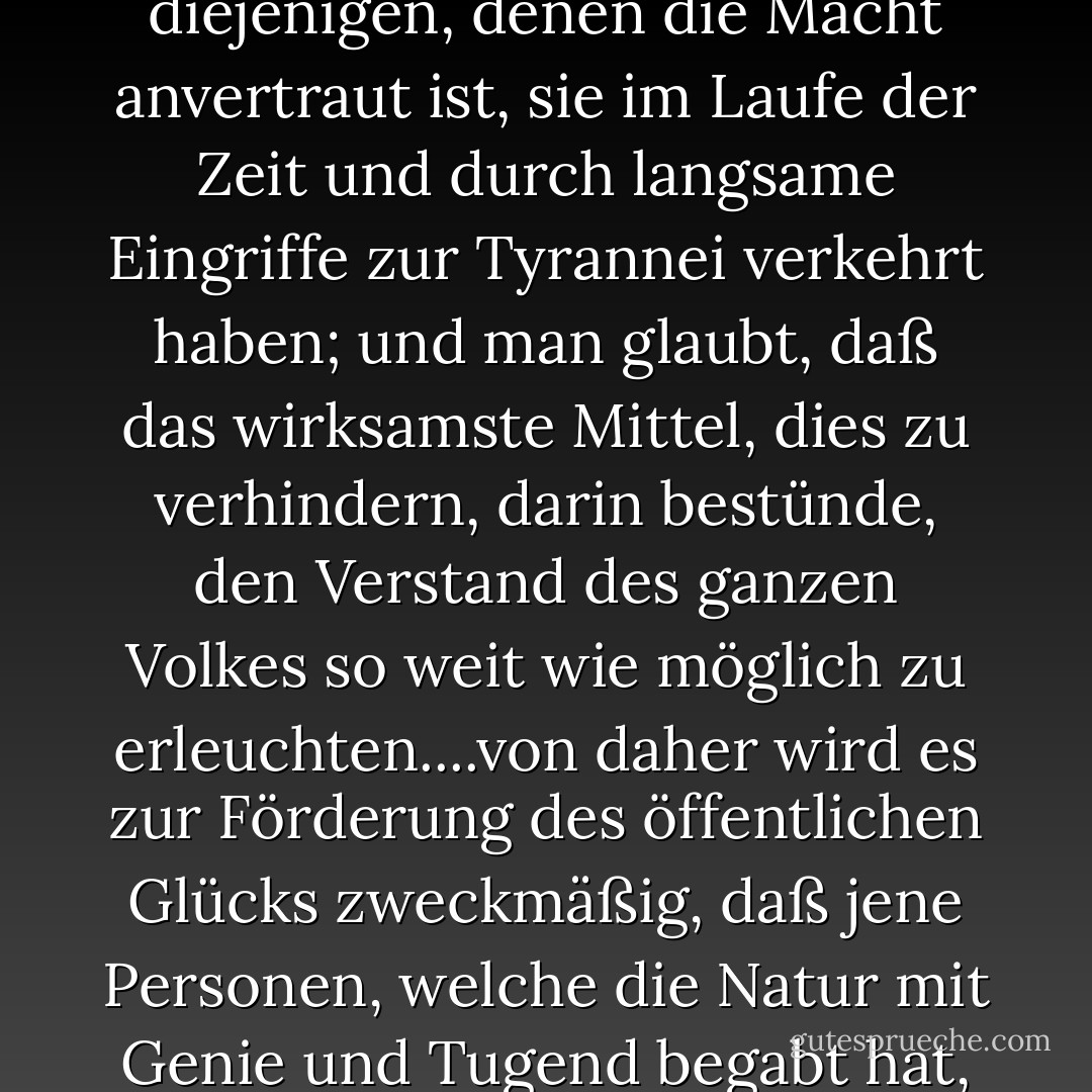 Es zeigt sich, daß, obgleich gewisse Regierungsformen besser als andere geeignet sind, den Einzelnen in der freien Ausübung seiner natürlichen Rechte zu schützen, und zugleich selbst besser gegen Entartung gesichert sind, die Erfahrung doch gezeigt hat, daß selbst unter den besten Formen diejenigen, denen die Macht anvertraut ist, sie im Laufe der Zeit und durch langsame Eingriffe zur Tyrannei verkehrt haben; und man glaubt, daß das wirksamste Mittel, dies zu verhindern, darin bestünde, den Verstand des ganzen Volkes so weit wie möglich zu erleuchten....von daher wird es zur Förderung des öffentlichen Glücks zweckmäßig, daß jene Personen, welche die Natur mit Genie und Tugend begabt hat, durch eine liberale Erziehung würdig gemacht werden, das heilige Gut der Rechte und Freiheiten ihrer Mitbürger zu erhalten und zu bewahren, und daß sie zu dieser Aufgabe berufen werden, ohne Rücksicht auf Reichtum, Geburt oder zufällige Umstände. - Thomas Jefferson<