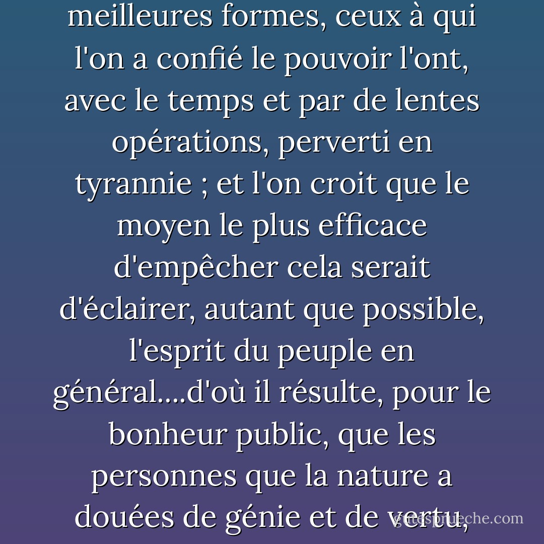 Considérant que, bien que certaines formes de gouvernement soient mieux conçues que d'autres pour protéger les individus dans le libre exercice de leurs droits naturels, et qu'elles soient en même temps elles-mêmes mieux protégées contre la dégénérescence, l'expérience a montré que, même sous les meilleures formes, ceux à qui l'on a confié le pouvoir l'ont, avec le temps et par de lentes opérations, perverti en tyrannie ; et l'on croit que le moyen le plus efficace d'empêcher cela serait d'éclairer, autant que possible, l'esprit du peuple en général....d'où il résulte, pour le bonheur public, que les personnes que la nature a douées de génie et de vertu, doivent être rendues, par une éducation libérale, dignes de recevoir et capables de garder le dépôt sacré des droits et des libertés de leurs concitoyens, et qu'elles doivent être appelées à cette charge sans égard à la fortune, à la naissance ou à des circonstances accidentelles. - Thomas Jefferson