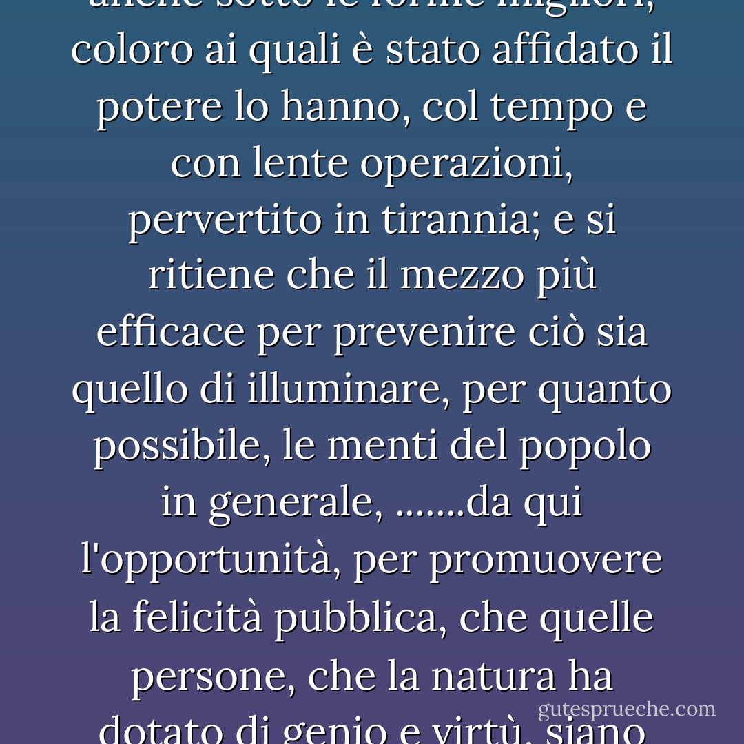 Considerando che, per quanto certe forme di governo siano meglio calcolate di altre per proteggere gli individui nel libero esercizio dei loro diritti naturali e siano al tempo stesso meglio protette contro la degenerazione, tuttavia l'esperienza ha dimostrato che anche sotto le forme migliori, coloro ai quali è stato affidato il potere lo hanno, col tempo e con lente operazioni, pervertito in tirannia; e si ritiene che il mezzo più efficace per prevenire ciò sia quello di illuminare, per quanto possibile, le menti del popolo in generale, .......da qui l'opportunità, per promuovere la felicità pubblica, che quelle persone, che la natura ha dotato di genio e virtù, siano rese da un'educazione liberale degne di ricevere e capaci di custodire il sacro deposito dei diritti e delle libertà dei loro concittadini, e che siano chiamate a tale incarico senza riguardo alla ricchezza, alla nascita o a condizioni accidentali di circostanza. - Thomas Jefferson