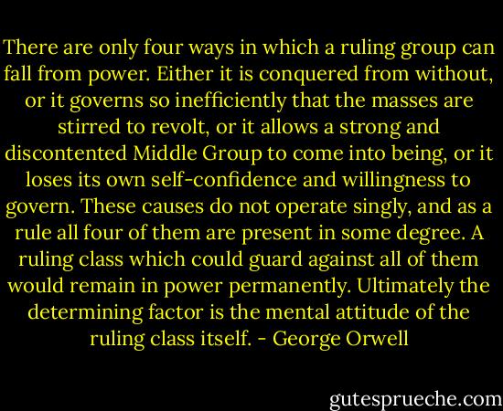 There are only four ways in which a ruling group can fall from power. Either it is conquered from without, or it governs so inefficiently that the masses are stirred to revolt, or it allows a strong and discontented Middle Group to come into being, or it loses its own self-confidence and willingness to govern. These causes do not operate singly, and as a rule all four of them are present in some degree. A ruling class which could guard against all of them would remain in power permanently. Ultimately the determining factor is the mental attitude of the ruling class itself. - George Orwell
