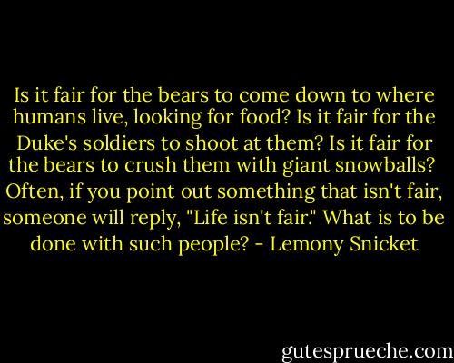 Is it fair for the bears to come down to where humans live, looking for food? Is it fair for the Duke's soldiers to shoot at them? Is it fair for the bears to crush them with giant snowballs?<br /> Often, if you point out something that isn't fair, someone will reply, "Life isn't fair." What is to be done with such people? - Lemony Snicket