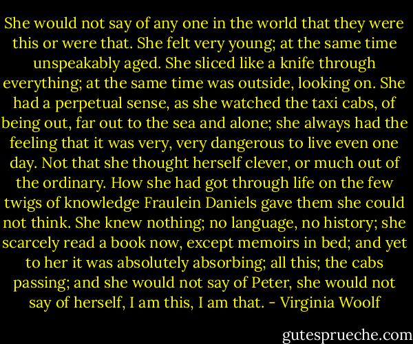 She would not say of any one in the world that they were this or were that. She felt very young; at the same time unspeakably aged. She sliced like a knife through everything; at the same time was outside, looking on. She had a perpetual sense, as she watched the taxi cabs, of being out, far out to the sea and alone; she always had the feeling that it was very, very dangerous to live even one day. Not that she thought herself clever, or much out of the ordinary. How she had got through life on the few twigs of knowledge Fraulein Daniels gave them she could not think. She knew nothing; no language, no history; she scarcely read a book now, except memoirs in bed; and yet to her it was absolutely absorbing; all this; the cabs passing; and she would not say of Peter, she would not say of herself, I am this, I am that. - Virginia Woolf