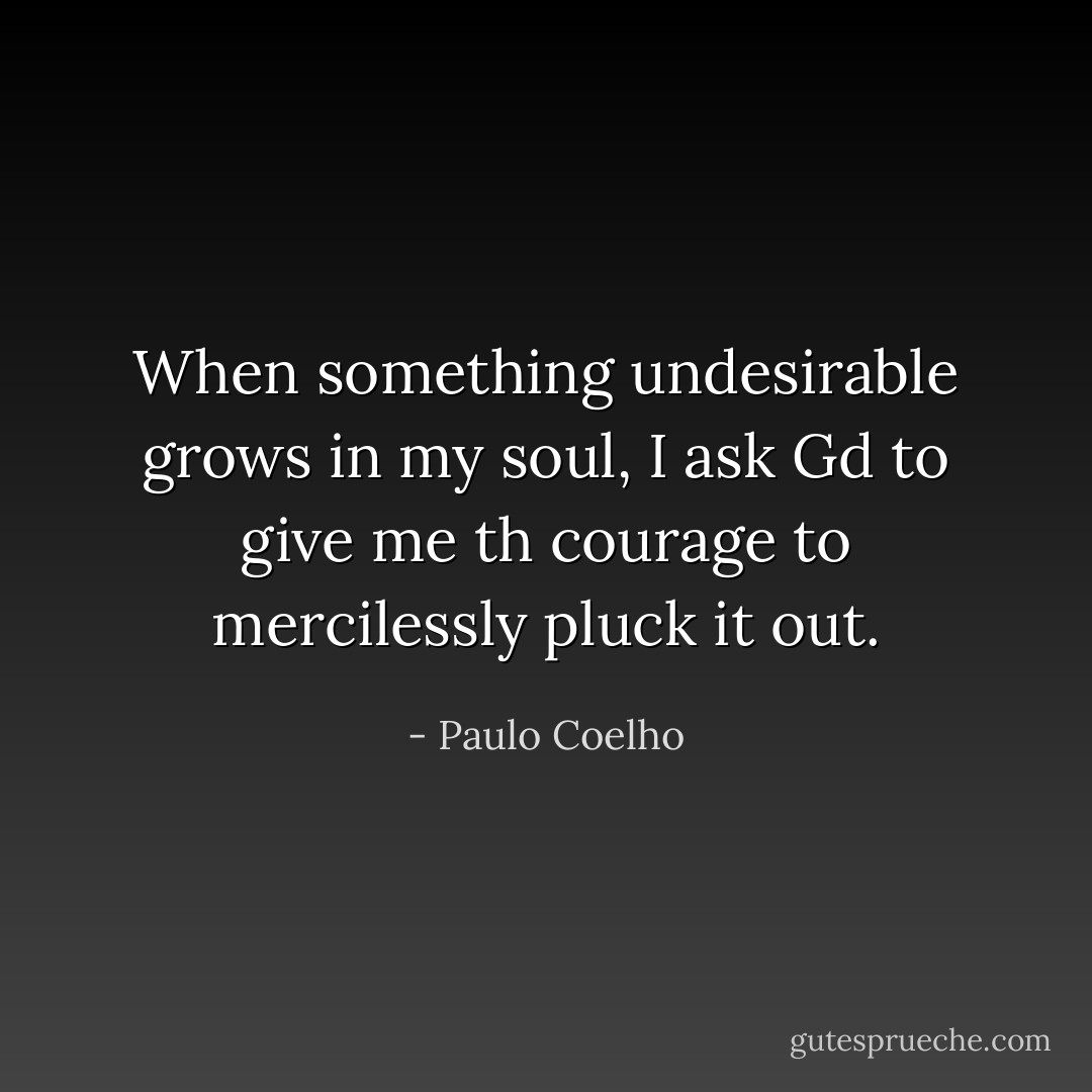 When something undesirable grows in my soul, I ask Gd to give me th courage to mercilessly pluck it out. - Paulo Coelho