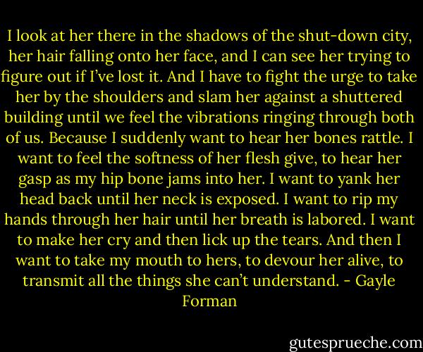 I look at her there in the shadows of the shut-down city, her hair falling onto her face, and I can see her trying to figure out if I’ve lost it. And I have to fight the urge to take her by the shoulders and slam her against a shuttered building until we feel the vibrations ringing through both of us. Because I suddenly want to hear her bones rattle. I want to feel the softness of her flesh give, to hear her gasp as my hip bone jams into her. I want to yank her head back until her neck is exposed. I want to rip my hands through her hair until her breath is labored. I want to make her cry and then lick up the tears. And then I want to take my mouth to hers, to devour her alive, to transmit all the things she can’t understand. - Gayle Forman