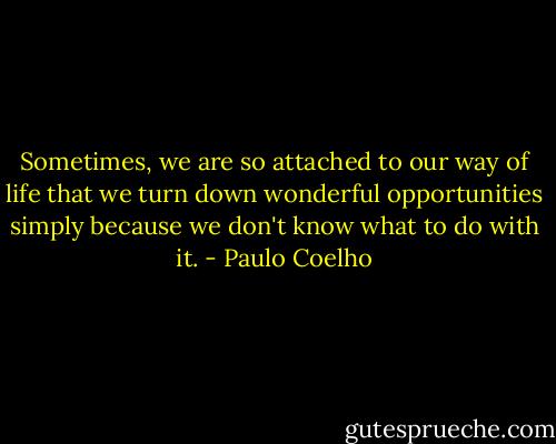 Sometimes, we are so attached to our way of life that we turn down wonderful opportunities simply because we don't know what to do with it. - Paulo Coelho