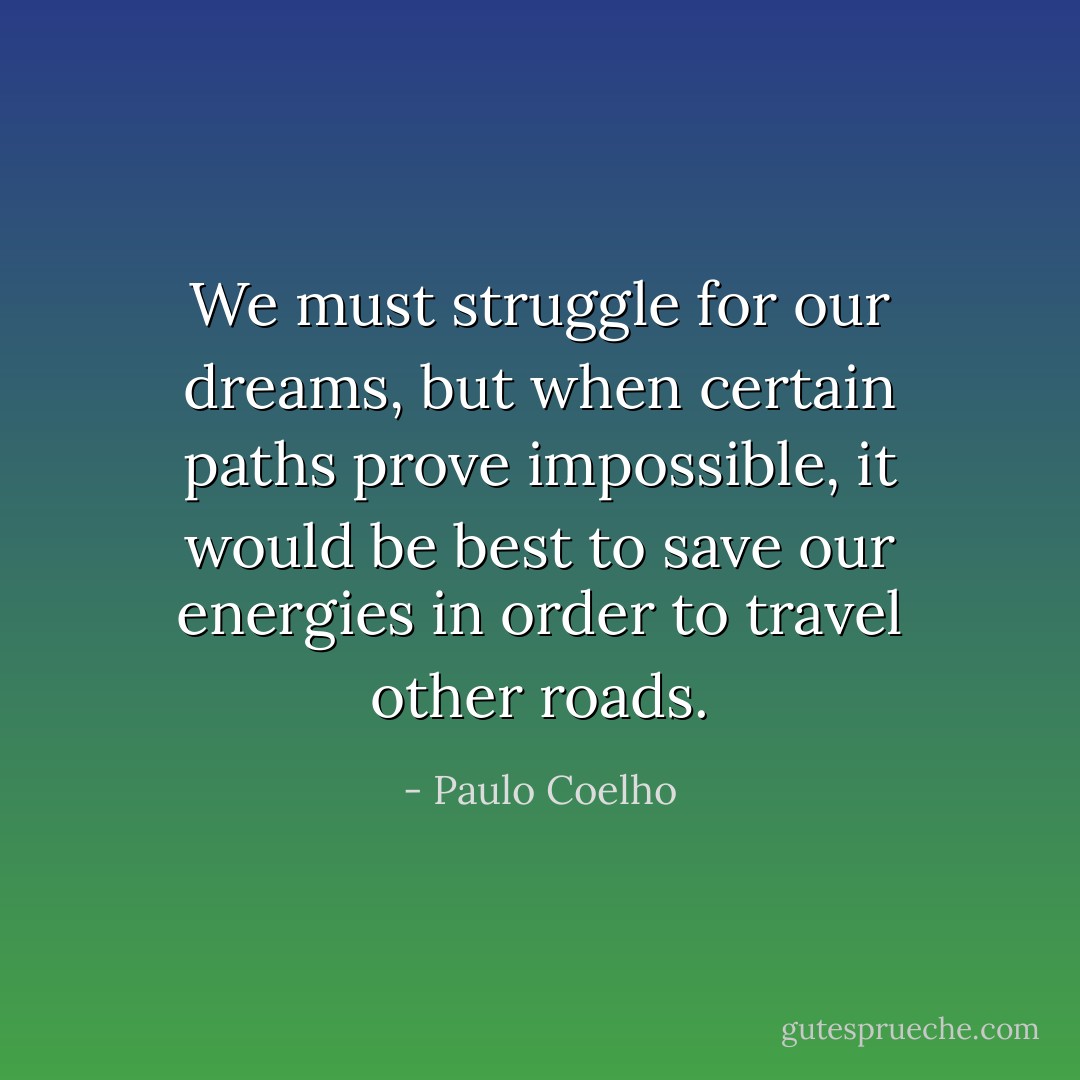 We must struggle for our dreams, but when certain paths prove impossible, it would be best to save our energies in order to travel other roads. - Paulo Coelho