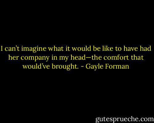 I can’t imagine what it would be like to have had her company in my head—the comfort that would’ve brought. - Gayle Forman