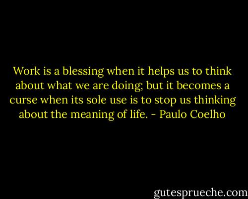 Work is a blessing when it helps us to think about what we are doing; but it becomes a curse when its sole use is to stop us thinking about the meaning of life. - Paulo Coelho