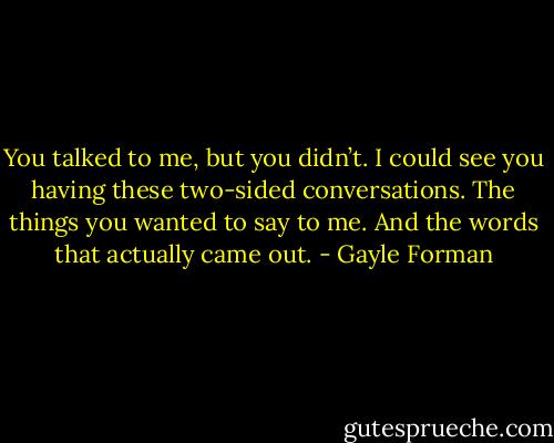 You talked to me, but you didn’t. I could see you having these two-sided conversations. The things you wanted to say to me. And the words that actually came out. - Gayle Forman