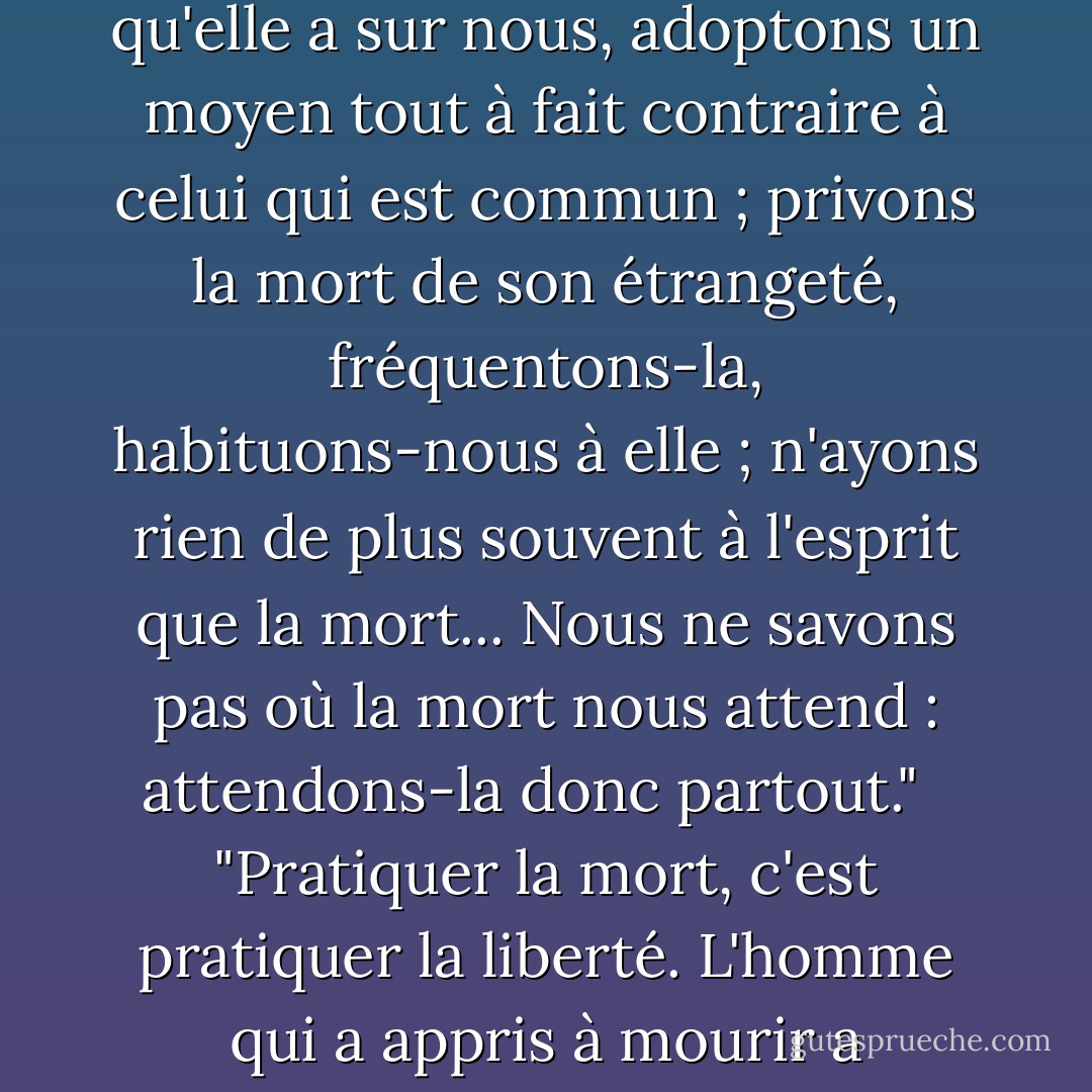 Pour commencer à priver la mort du plus grand avantage qu'elle a sur nous, adoptons un moyen tout à fait contraire à celui qui est commun ; privons la mort de son étrangeté, fréquentons-la, habituons-nous à elle ; n'ayons rien de plus souvent à l'esprit que la mort... Nous ne savons pas où la mort nous attend : attendons-la donc partout." <br /><br />"Pratiquer la mort, c'est pratiquer la liberté. L'homme qui a appris à mourir a désappris à être esclave. - Michel de Montaigne