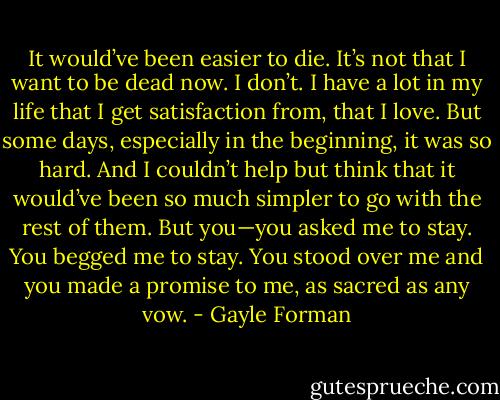 It would’ve been easier to die. It’s not that I want to be dead now. I don’t. I have a lot in my life that I get satisfaction from, that I love. But some days, especially in the beginning, it was so hard. And I couldn’t help but think that it would’ve been so much simpler to go with the rest of them. But you—you asked me to stay. You begged me to stay. You stood over me and you made a promise to me, as sacred as any vow. - Gayle Forman