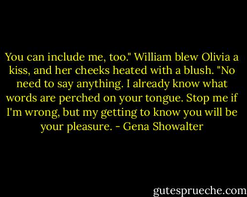 You can include me, too." William blew Olivia a kiss, and her cheeks heated with a blush. "No need to say anything. I already know what words are perched on your tongue. Stop me if I'm wrong, but my getting to know you will be your pleasure. - Gena Showalter