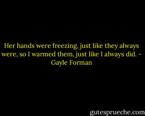 Her hands were freezing, just like they always were, so I warmed them, just like I always did. - Gayle Forman