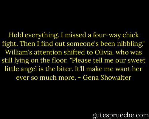 Hold everything. I missed a four-way chick fight. Then I find out someone's been nibbling." William's attention shifted to Olivia, who was still lying on the floor. "Please tell me our sweet little angel is the biter. It'll make me want her ever so much more. - Gena Showalter