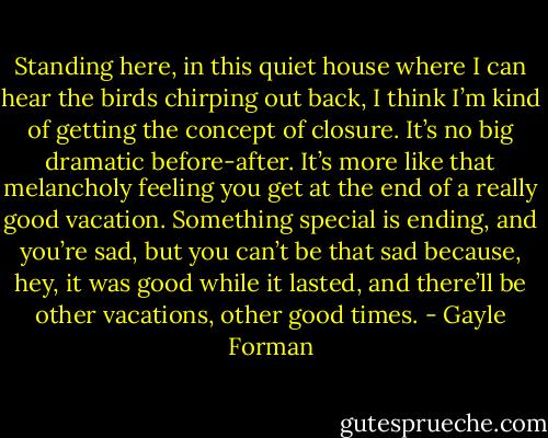 Standing here, in this quiet house where I can hear the birds chirping out back, I think I’m kind of getting the concept of closure. It’s no big dramatic before-after. It’s more like that melancholy feeling you get at the end of a really good vacation. Something special is ending, and you’re sad, but you can’t be that sad because, hey, it was good while it lasted, and there’ll be other vacations, other good times. - Gayle Forman