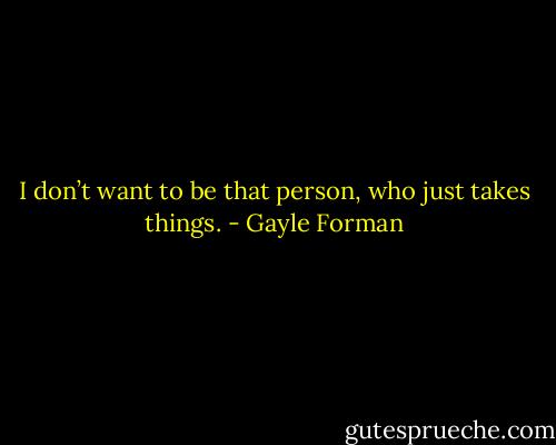 I don’t want to be that person, who just takes things. - Gayle Forman