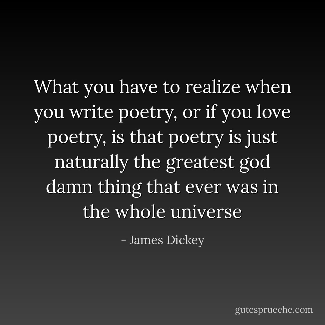 What you have to realize when you write poetry, or if you love poetry, is that poetry is just naturally the greatest god damn thing that ever was in the whole universe - James Dickey