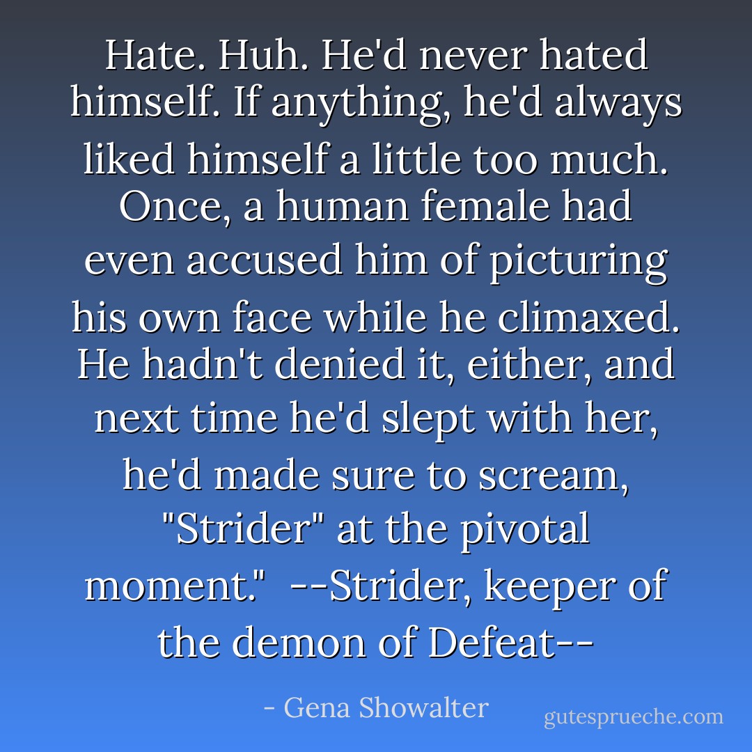 Hate. Huh. He'd never hated himself. If anything, he'd always liked himself a little too much. Once, a human female had even accused him of picturing his own face while he climaxed. He hadn't denied it, either, and next time he'd slept with her, he'd made sure to scream, "Strider" at the pivotal moment." <br />--Strider, keeper of the demon of Defeat-- - Gena Showalter