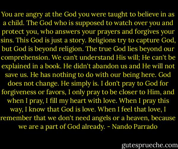 You are angry at the God you were taught to believe in as a child. The God who is supposed to watch over you and protect you, who answers your prayers and forgives your sins. This God is just a story. Religions try to capture God, but God is beyond religion. The true God lies beyond our comprehension. We can't understand His will; He can't be explained in a book. He didn't abandon us and He will not save us. He has nothing to do with our being here. God does not change. He simply is. I don't pray to God for forgiveness or favors, I only pray to be closer to Him, and when I pray, I fill my heart with love. When I pray this way, I know that God is love. When I feel that love, I remember that we don't need angels or a heaven, because we are a part of God already. - Nando Parrado