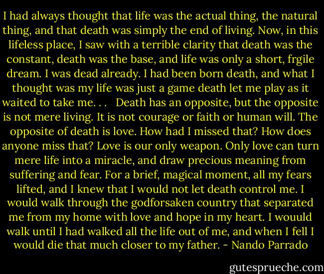 I had always thought that life was the actual thing, the natural thing, and that death was simply the end of living. Now, in this lifeless place, I saw with a terrible clarity that death was the constant, death was the base, and life was only a short, frgile dream. I was dead already. I had been born death, and what I thought was my life was just a game death let me play as it waited to take me. . . <br /><br />Death has an opposite, but the opposite is not mere living. It is not courage or faith or human will. The opposite of death is love. How had I missed that? How does anyone miss that? Love is our only weapon. Only love can turn mere life into a miracle, and draw precious meaning from suffering and fear. For a brief, magical moment, all my fears lifted, and I knew that I would not let death control me. I would walk through the godforsaken country that separated me from my home with love and hope in my heart. I wouuld walk until I had walked all the life out of me, and when I fell I would die that much closer to my father. - Nando Parrado