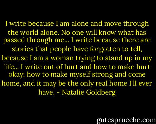 I write because I am alone and move through the world alone. No one will know what has passed through me... I write because there are stories that people have forgotten to tell, because I am a woman trying to stand up in my life... I write out of hurt and how to make hurt okay; how to make myself strong and come home, and it may be the only real home I'll ever have. - Natalie Goldberg