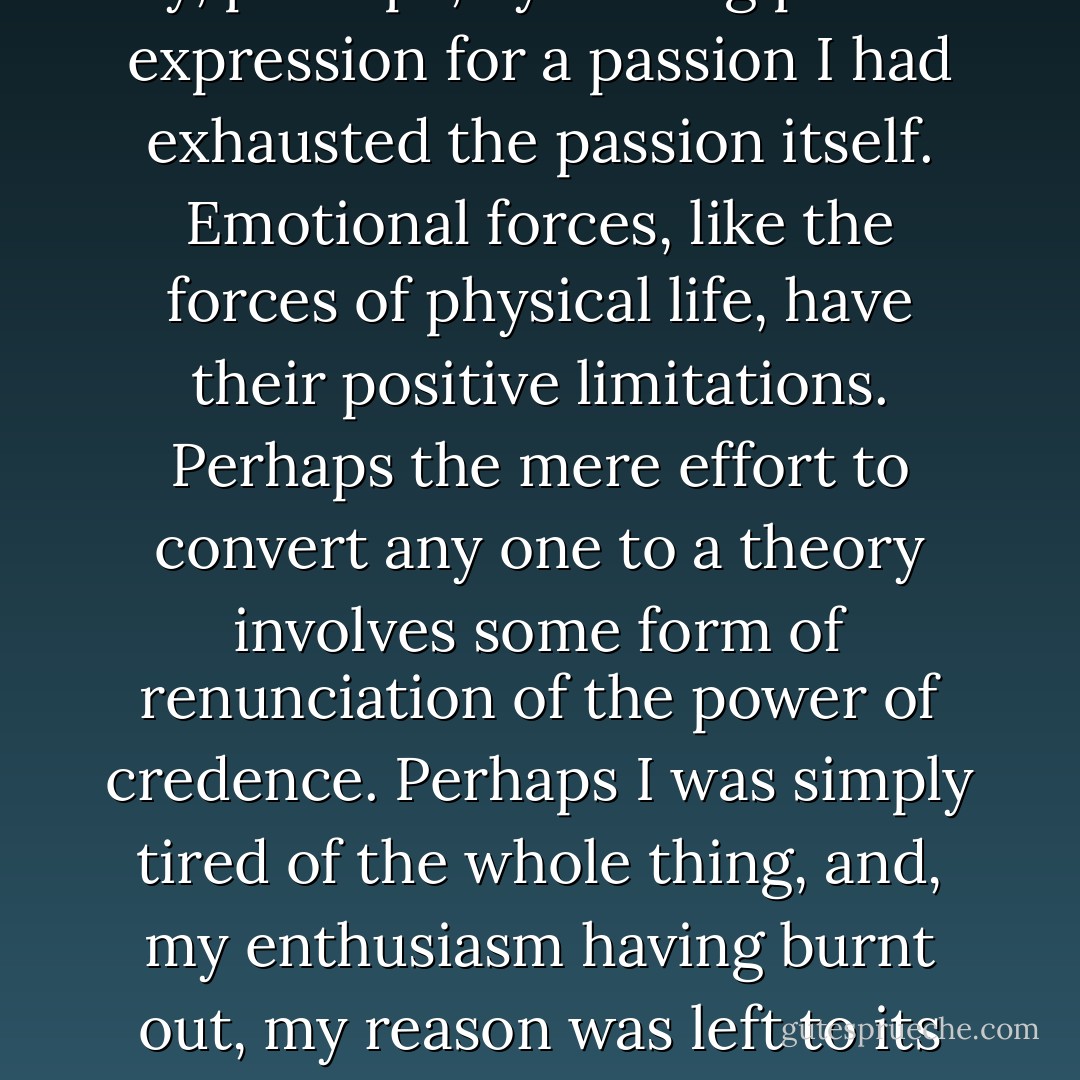 No sooner, in fact, had I sent it off than a curious reaction came over me. It seemed to me that I had given away my capacity for belief in the Willie Hughes theory of the Sonnets, that something had gone out of me, as it were, and that I was perfectly indifferent to the whole subject. What was it that had happened? It is difficult to say, perhaps, by finding perfect expression for a passion I had exhausted the passion itself. Emotional forces, like the forces of physical life, have their positive limitations. Perhaps the mere effort to convert any one to a theory involves some form of renunciation of the power of credence. Perhaps I was simply tired of the whole thing, and, my enthusiasm having burnt out, my reason was left to its own unimpassioned judgment. However it came about, and I cannot pretend to explain it, there was no doubt that Willie Hughes suddenly became to me a mere myth, an idle dream, the boyish fancy of a young man who, like most ardent spirits, was more anxious to convince others than to be himself convinced. - Oscar Wilde