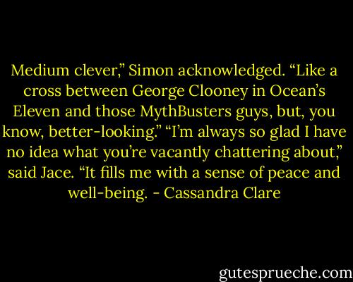 Medium clever,” Simon acknowledged. “Like a cross between George Clooney in Ocean’s Eleven and those MythBusters guys, but, you know, better-looking.”<br />“I’m always so glad I have no idea what you’re vacantly chattering about,” said Jace. “It fills me with a sense of peace and well-being. - Cassandra Clare