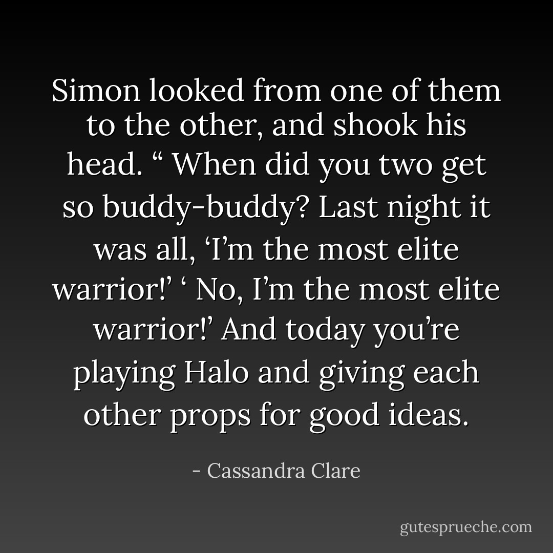 Simon looked from one of them to the other, and shook his head. “ When did you two get so buddy-buddy? Last night it was all, ‘I’m the most elite warrior!’ ‘ No, I’m the most elite warrior!’ And today you’re playing Halo and giving each other props for good ideas. - Cassandra Clare