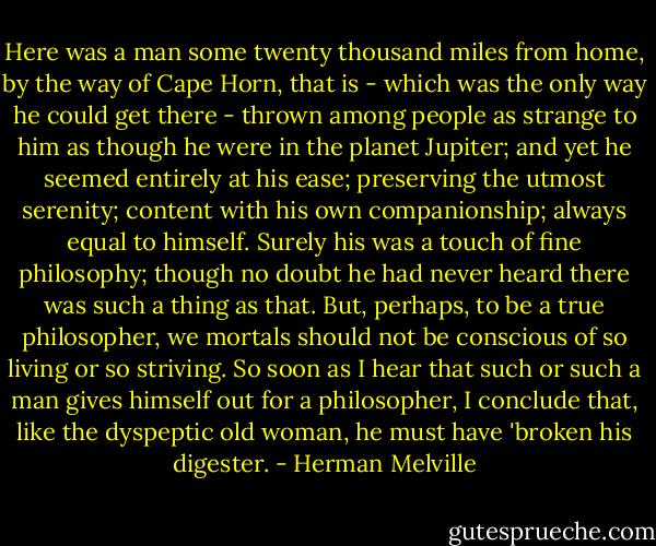 Here was a man some twenty thousand miles from home, by the way of Cape Horn, that is - which was the only way he could get there - thrown among people as strange to him as though he were in the planet Jupiter; and yet he seemed entirely at his ease; preserving the utmost serenity; content with his own companionship; always equal to himself. Surely his was a touch of fine philosophy; though no doubt he had never heard there was such a thing as that. But, perhaps, to be a true philosopher, we mortals should not be conscious of so living or so striving. So soon as I hear that such or such a man gives himself out for a philosopher, I conclude that, like the dyspeptic old woman, he must have 'broken his digester. - Herman Melville