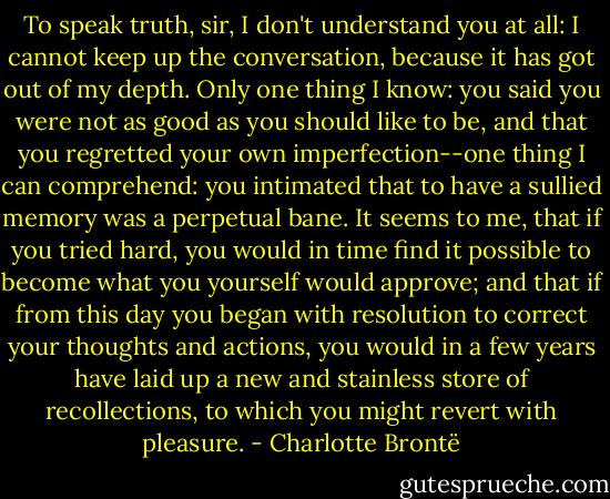 To speak truth, sir, I don't understand you at all: I cannot keep up the conversation, because it has got out of my depth. Only one thing I know: you said you were not as good as you should like to be, and that you regretted your own imperfection--one thing I can comprehend: you intimated that to have a sullied memory was a perpetual bane. It seems to me, that if you tried hard, you would in time find it possible to become what you yourself would approve; and that if from this day you began with resolution to correct your thoughts and actions, you would in a few years have laid up a new and stainless store of recollections, to which you might revert with pleasure. - Charlotte Brontë