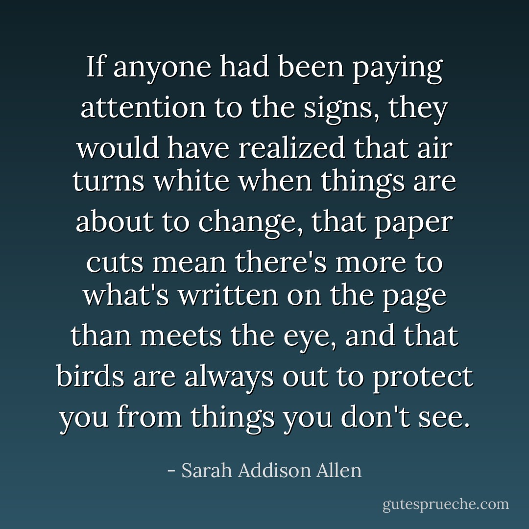 If anyone had been paying attention to the signs, they would have realized that air turns white when things are about to change, that paper cuts mean there's more to what's written on the page than meets the eye, and that birds are always out to protect you from things you don't see. - Sarah Addison Allen