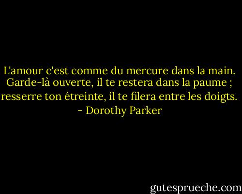 L'amour c'est comme du mercure dans la main. Garde-là ouverte, il te restera dans la paume ; resserre ton étreinte, il te filera entre les doigts. - Dorothy Parker
