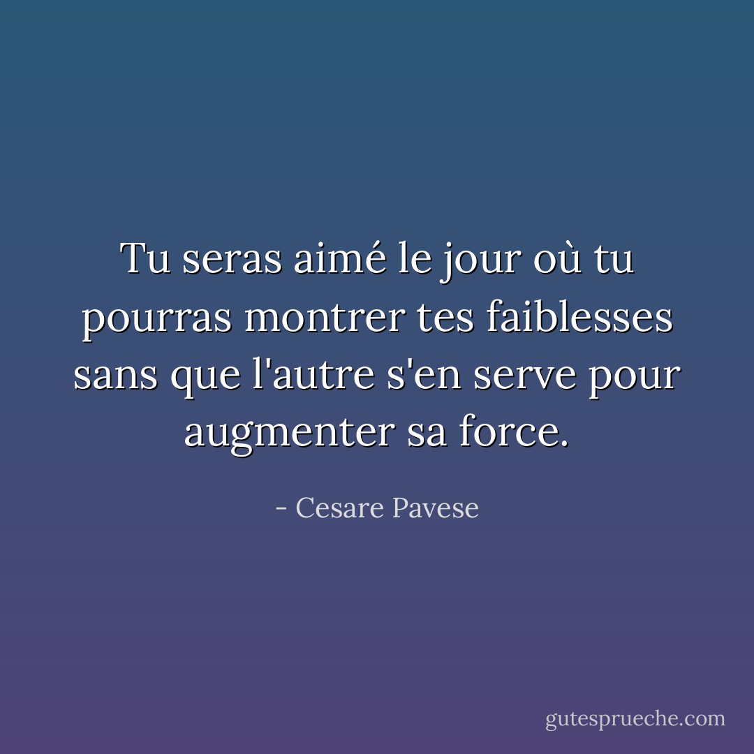 Tu seras aimé le jour où tu pourras montrer tes faiblesses sans que l'autre s'en serve pour augmenter sa force. - Cesare Pavese