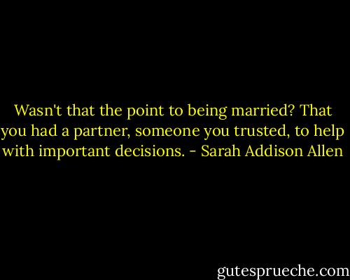 Wasn't that the point to being married? That you had a partner, someone you trusted, to help with important decisions. - Sarah Addison Allen