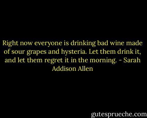 Right now everyone is drinking bad wine made of sour grapes and hysteria. Let them drink it, and let them regret it in the morning. - Sarah Addison Allen
