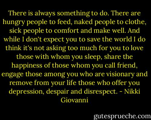 There is always something to do. There are hungry people to feed, naked people to clothe, sick people to comfort and make well. And while I don't expect you to save the world I do think it's not asking too much for you to love those with whom you sleep, share the happiness of those whom you call friend, engage those among you who are visionary and remove from your life those who offer you depression, despair and disrespect. - Nikki Giovanni