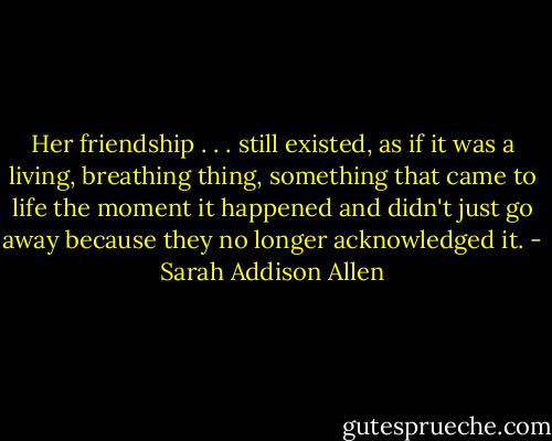 Her friendship . . . still existed, as if it was a living, breathing thing, something that came to life the moment it happened and didn't just go away because they no longer acknowledged it. - Sarah Addison Allen