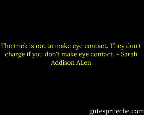 The trick is not to make eye contact. They don't charge if you don't make eye contact. - Sarah Addison Allen