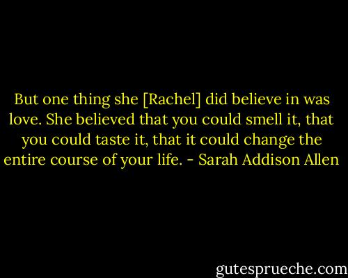 But one thing she [Rachel] did believe in was love. She believed that you could smell it, that you could taste it, that it could change the entire course of your life. - Sarah Addison Allen