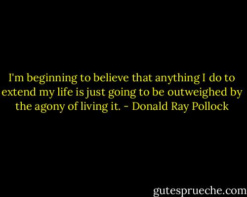 I'm beginning to believe that anything I do to extend my life is just going to be outweighed by the agony of living it. - Donald Ray Pollock