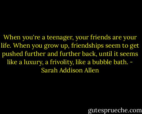 When you're a teenager, your friends are your life. When you grow up, friendships seem to get pushed further and further back, until it seems like a luxury, a frivolity, like a bubble bath. - Sarah Addison Allen