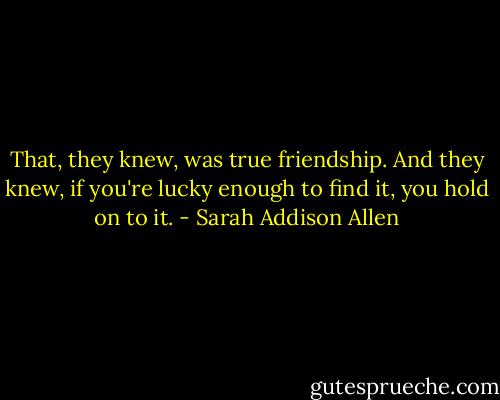 That, they knew, was true friendship. And they knew, if you're lucky enough to find it, you hold on to it. - Sarah Addison Allen