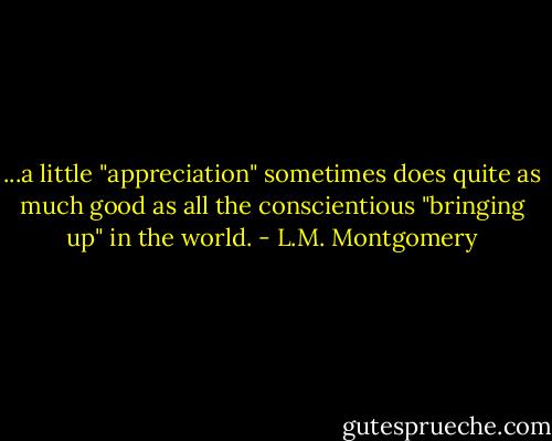 ...a little "appreciation" sometimes does quite as much good as all the conscientious "bringing up" in the world. - L.M. Montgomery
