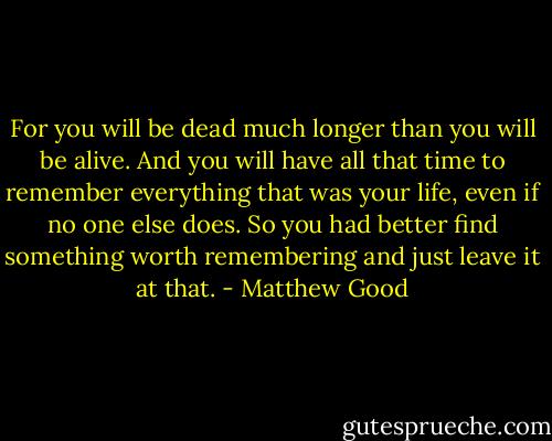 For you will be dead much longer than you will be alive. And you will have all that time to remember everything that was your life, even if no one else does. So you had better find something worth remembering and just leave it at that. - Matthew Good