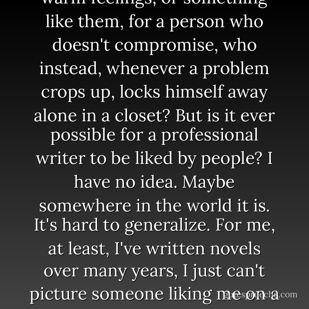 I don't think most people would like my personality. There might be a few--very few, I would imagine--who are impressed by it, but only rarely would anyone like it. Who in the world could possibly have warm feelings, or something like them, for a person who doesn't compromise, who instead, whenever a problem crops up, locks himself away alone in a closet? But is it ever possible for a professional writer to be liked by people? I have no idea. Maybe somewhere in the world it is. It's hard to generalize. For me, at least, I've written novels over many years, I just can't picture someone liking me on a personal level. Being disliked by someone, hated and despised, somehow seems more natural. Not that I'm relieved when that happens. Even I'm not happy when someone dislikes me. - Haruki Murakami