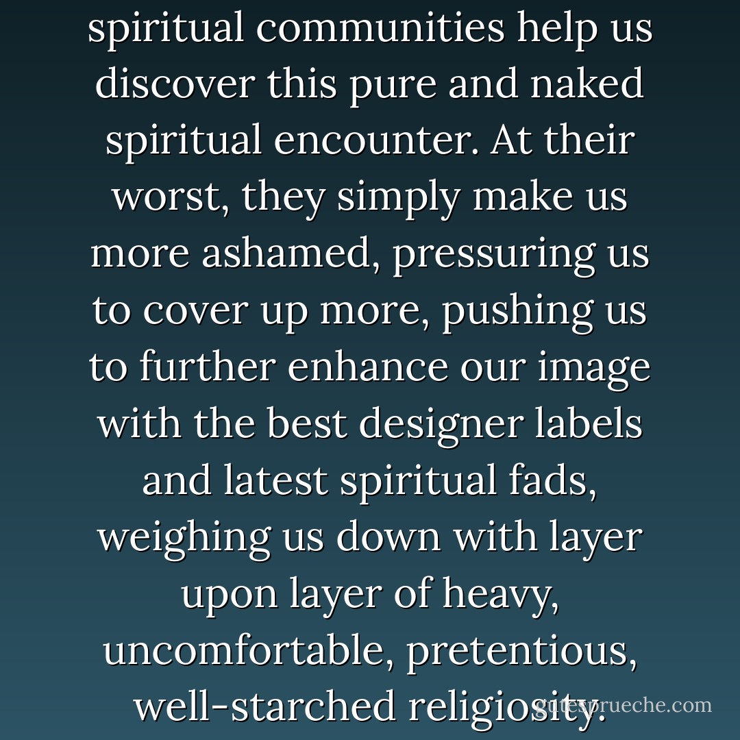 At their best, religious and spiritual communities help us discover this pure and naked spiritual encounter. At their worst, they simply make us more ashamed, pressuring us to cover up more, pushing us to further enhance our image with the best designer labels and latest spiritual fads, weighing us down with layer upon layer of heavy, uncomfortable, pretentious, well-starched religiosity. - Brian D. McLaren