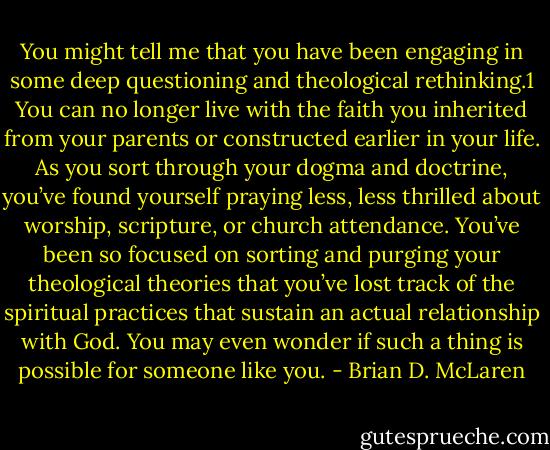 You might tell me that you have been engaging in some deep questioning and theological rethinking.1 You can no longer live with the faith you inherited from your parents or constructed earlier in your life. As you sort through your dogma and doctrine, you’ve found yourself praying less, less thrilled about worship, scripture, or church attendance. You’ve been so focused on sorting and purging your theological theories that you’ve lost track of the spiritual practices that sustain an actual relationship with God. You may even wonder if such a thing is possible for someone like you. - Brian D. McLaren